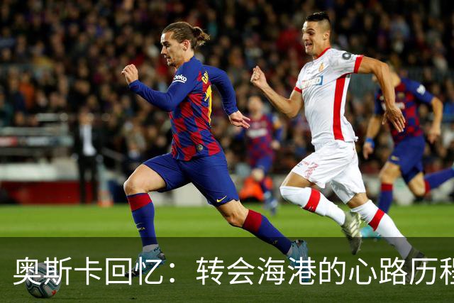 奥斯卡回忆：转会海港的心路历程与巨额合同
