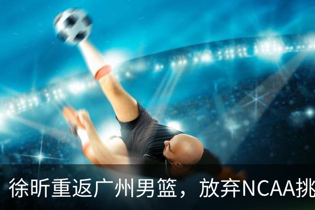 徐昕重返广州男篮，放弃NCAA挑战专注CBA新赛季